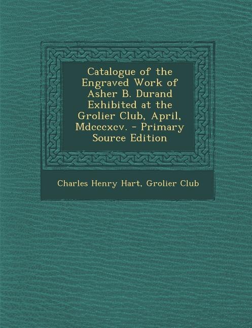 Catalogue of the Engraved Work of Asher B. Durand Exhibited at the Grolier Club, April, Mdcccxcv. - Primary Source Edition