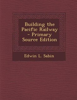 Building the Pacific Railway - Primary Source Edition