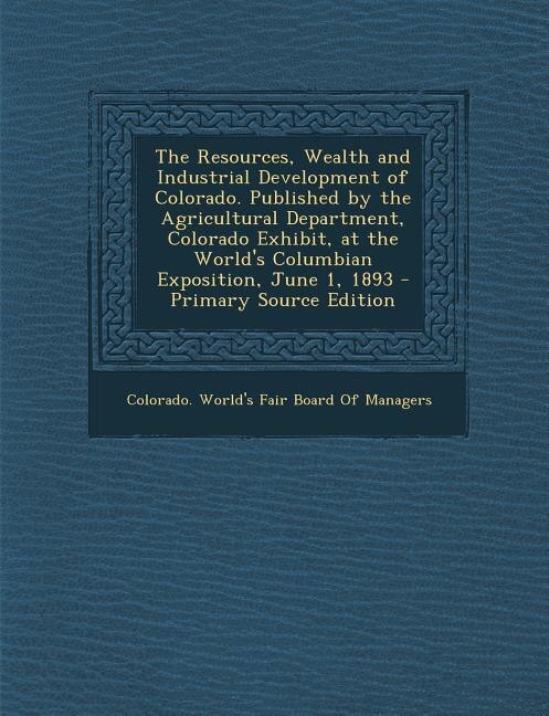 Couverture_The Resources, Wealth and Industrial Development of Colorado. Published by the Agricultural Department, Colorado Exhibit, at the World's Columbian Exposition, June 1, 1893 - Primary Source Edition