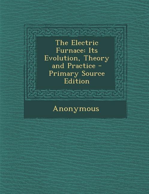 The Electric Furnace: Its Evolution, Theory and Practice - Primary Source Edition