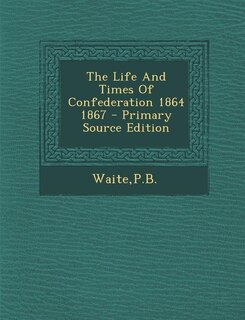 The Life And Times Of Confederation 1864 1867 - Primary Source Edition