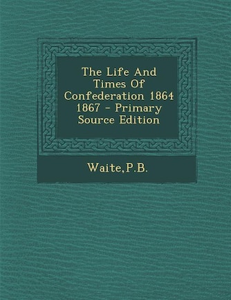 The Life And Times Of Confederation 1864 1867 - Primary Source Edition