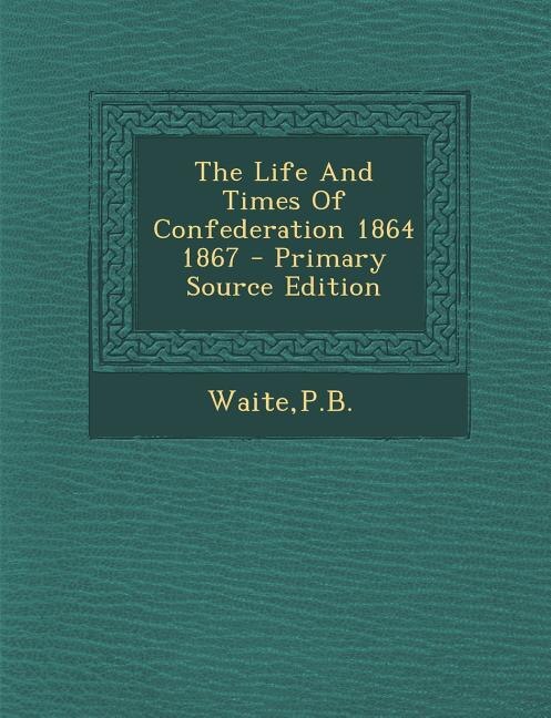 The Life And Times Of Confederation 1864 1867 - Primary Source Edition