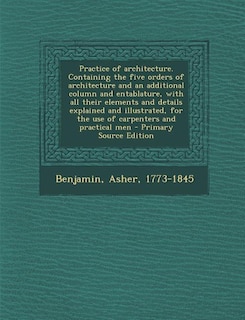 Practice of architecture. Containing the five orders of architecture and an additional column and entablature, with all their elements and details explained and illustrated, for the use of carpenters and practical men - Primary Source Edition