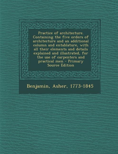 Practice of architecture. Containing the five orders of architecture and an additional column and entablature, with all their elements and details explained and illustrated, for the use of carpenters and practical men - Primary Source Edition