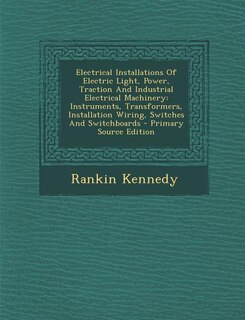 Electrical Installations Of Electric Light, Power, Traction And Industrial Electrical Machinery: Instruments, Transformers, Installation Wiring, Switches And Switchboards - Primary Source Edition