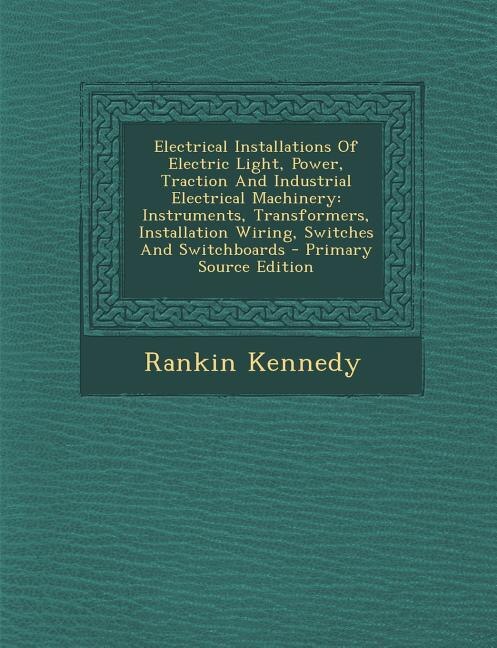 Electrical Installations Of Electric Light, Power, Traction And Industrial Electrical Machinery: Instruments, Transformers, Installation Wiring, Switches And Switchboards - Primary Source Edition