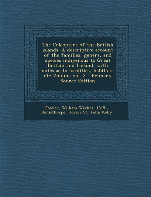 The Coleoptera of the British islands. A descriptive account of the families, genera, and species indigenous to Great Britain and Ireland, with notes as to localities, habitats, etc Volume vol. 3 - Primary Source Edition