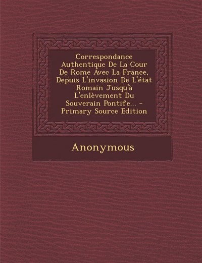 Couverture_Correspondance Authentique De La Cour De Rome Avec La France, Depuis L'invasion De L'état Romain Jusqu'à L'enlèvement Du Souverain Pontife... - Primary Source Edition