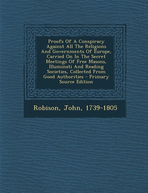 Proofs Of A Conspiracy Against All The Religions And Governments Of Europe, Carried On In The Secret Meetings Of Free Masons, Illuminati And Reading Societies, Collected From Good Authorities - Primary Source Edition