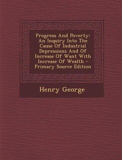 Progress And Poverty: An Inquiry Into The Cause Of Industrial Depressions And Of Increase Of Want With Increase Of Wealth