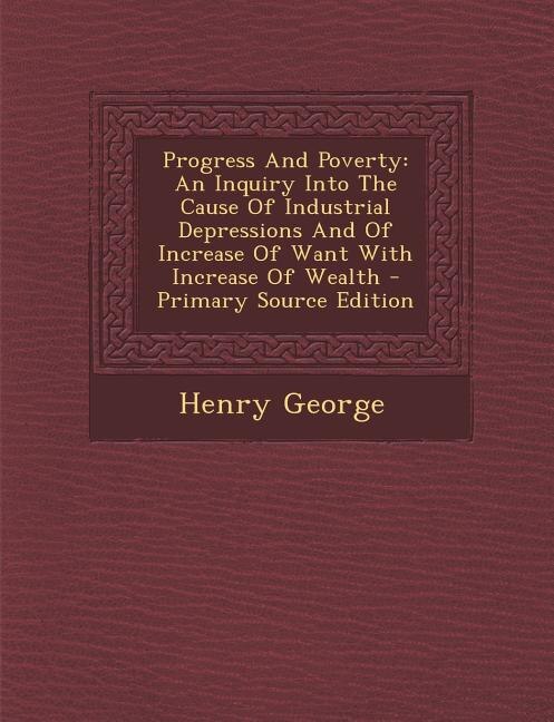 Progress And Poverty: An Inquiry Into The Cause Of Industrial Depressions And Of Increase Of Want With Increase Of Wealth