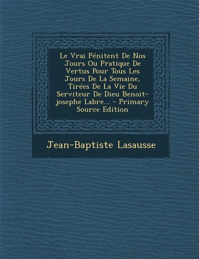 Couverture_Le Vrai Pénitent De Nos Jours Ou Pratique De Vertus Pour Tous Les Jours De La Semaine, Tirées De La Vie Du Serviteur De Dieu Benoit-josephe Labre... - Primary Source Edition