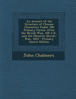 An Account of the Structure of Chinese Characters Under 300 Primary Forms: After the Shwoh-Wan, 100 A.D., and the Phonetic Shwoh-Wan, 1833 - Primary Source Edition