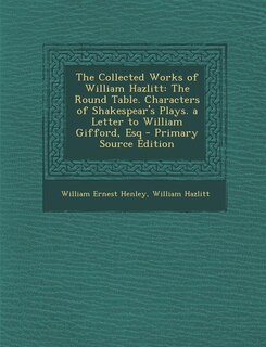 The Collected Works of William Hazlitt: The Round Table. Characters of Shakespear's Plays. a Letter to William Gifford, Esq