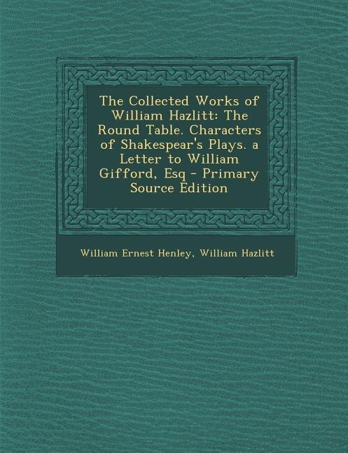 The Collected Works of William Hazlitt: The Round Table. Characters of Shakespear's Plays. a Letter to William Gifford, Esq