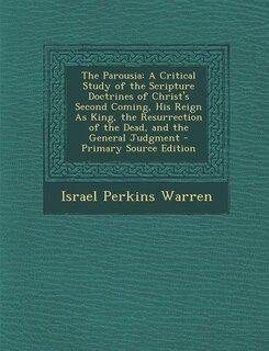 The Parousia: A Critical Study of the Scripture Doctrines of Christ's Second Coming, His Reign As King, the Resur