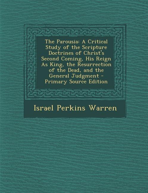The Parousia: A Critical Study of the Scripture Doctrines of Christ's Second Coming, His Reign As King, the Resur