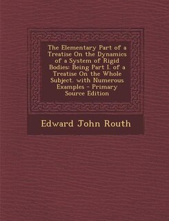 The Elementary Part of a Treatise On the Dynamics of a System of Rigid Bodies: Being Part I. of a Treatise On the Whole Subject. with Numerous Examples - Primary Source Edition