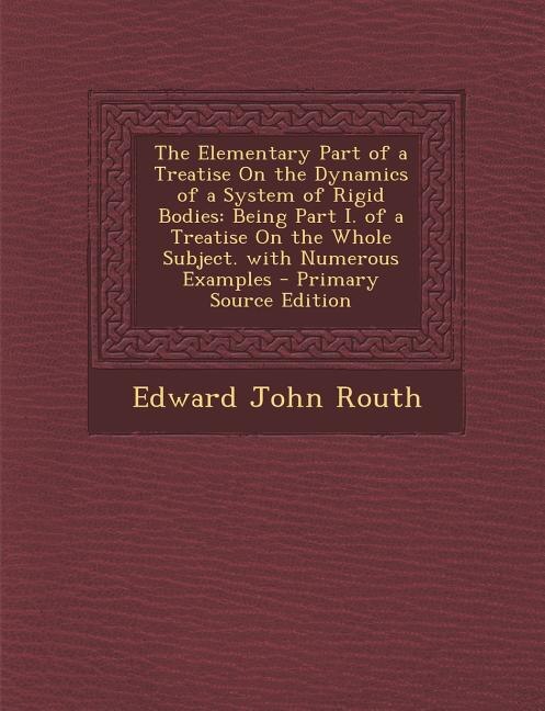The Elementary Part of a Treatise On the Dynamics of a System of Rigid Bodies: Being Part I. of a Treatise On the Whole Subject. with Numerous Examples - Primary Source Edition