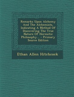 Remarks Upon Alchemy And The Alchemists, Indicating A Method Of Discovering The True Nature Of Hermetic Philosophy...