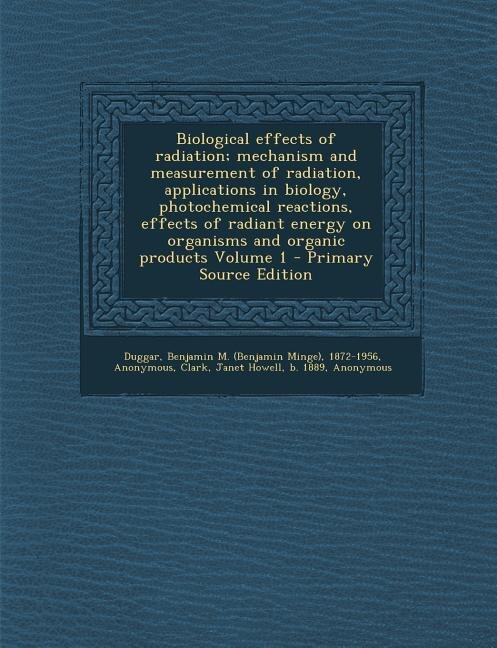 Front cover_Biological effects of radiation; mechanism and measurement of radiation, applications in biology, photochemical reactions, effects of radiant energy on organisms and organic products Volume 1