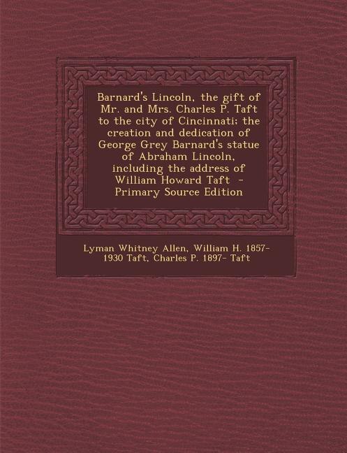 Barnard's Lincoln, the gift of Mr. and Mrs. Charles P. Taft to the city of Cincinnati; the creation and dedication of George Grey Barnard's statue of Abraham Lincoln, including the address of William Howard Taft  - Primary Source Edition