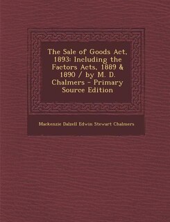 The Sale of Goods Act, 1893: Including the Factors Acts, 1889 & 1890 / by M. D. Chalmers - Primary Source Edition