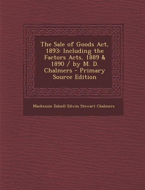 The Sale of Goods Act, 1893: Including the Factors Acts, 1889 & 1890 / by M. D. Chalmers - Primary Source Edition