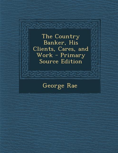 The Country Banker, His Clients, Cares, and Work - Primary Source Edition
