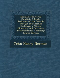 Norman's Universal Cambist: A Ready Reckoner of the World's Foreign and Colonial Exchanges of Seven Monetary and Currency Inter
