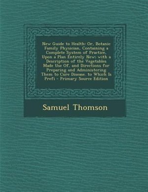 New Guide to Health: Or, Botanic Family Physician, Containing a Complete System of Practice, Upon a Plan Entirely New; w