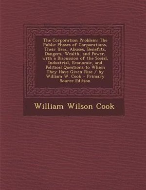 The Corporation Problem: The Public Phases of Corporations, Their Uses, Abuses, Benefits, Dangers, Wealth, and Power, with a