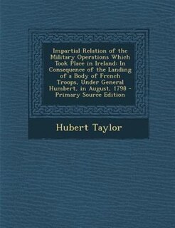 Impartial Relation of the Military Operations Which Took Place in Ireland: In Consequence of the Landing of a Body of French Troops, Under General Humbert, in August, 1798