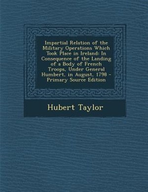 Impartial Relation of the Military Operations Which Took Place in Ireland: In Consequence of the Landing of a Body of French Troops, Under General Humbert, in August, 1798