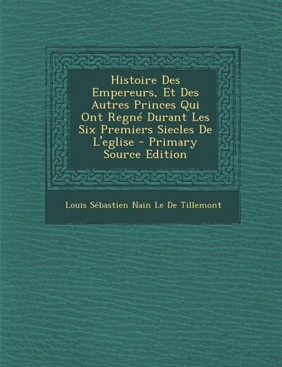 Couverture_Histoire Des Empereurs, Et Des Autres Princes Qui Ont Regné Durant Les Six Premiers Siecles De L'eglise - Primary Source Edition