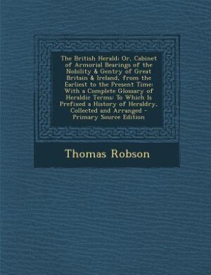 The British Herald; Or, Cabinet of Armorial Bearings of the Nobility & Gentry of Great Britain & Ireland, from the Earliest to the Present Time: With a Complete Glossary of Heraldic Terms: To Which Is Prefixed a History of Heraldry, Collected a