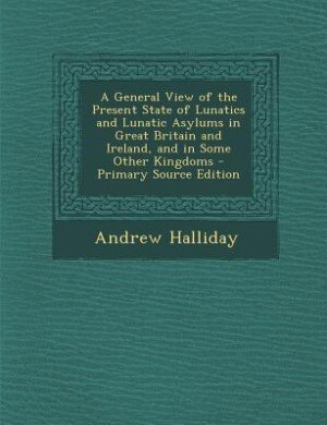 Front cover_A General View of the Present State of Lunatics and Lunatic Asylums in Great Britain and Ireland, and in Some Other Kingdoms - Primary Source Edition