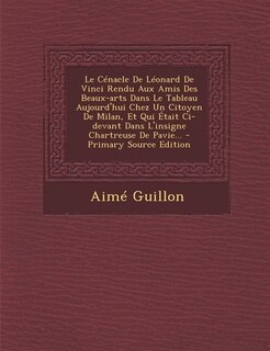 Front cover_Le Cénacle De Léonard De Vinci Rendu Aux Amis Des Beaux-arts Dans Le Tableau Aujourd'hui Chez Un Citoyen De Milan, Et Qui Était Ci-devant Dans L'insigne Chartreuse De Pavie... - Primary Source Edition