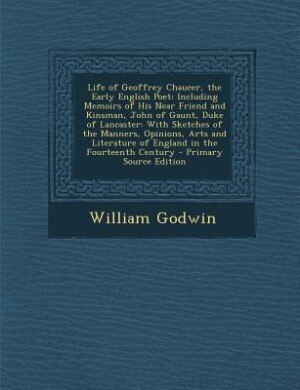 Life of Geoffrey Chaucer, the Early English Poet: Including Memoirs of His Near Friend and Kinsman, John of Gaunt, Duke of Lancaster: With Sketches o