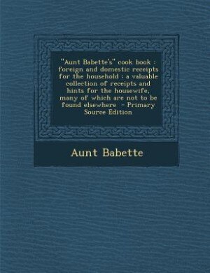 Aunt Babette's cook book: foreign and domestic receipts for the household : a valuable collection of receipts and hints for t