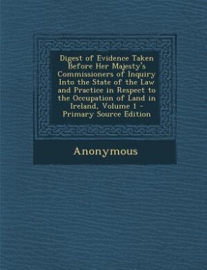 Front cover_Digest of Evidence Taken Before Her Majesty's Commissioners of Inquiry Into the State of the Law and Practice in Respect to the Occupation of Land in Ireland, Volume 1 - Primary Source Edition
