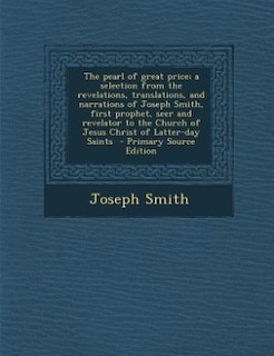 The pearl of great price; a selection from the revelations, translations, and narrations of Joseph Smith, first prophet, seer and revelator to the Church of Jesus Christ of Latter-day Saints  - Primary Source Edition