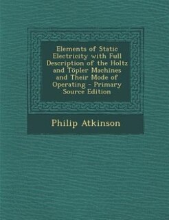 Elements of Static Electricity with Full Description of the Holtz and Töpler Machines and Their Mode of Operating