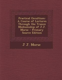 Practical Occultism: A Course of Lectures Through the Trance Mediumship of J.J. Morse - Primary Source Edition