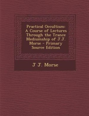 Practical Occultism: A Course of Lectures Through the Trance Mediumship of J.J. Morse - Primary Source Edition