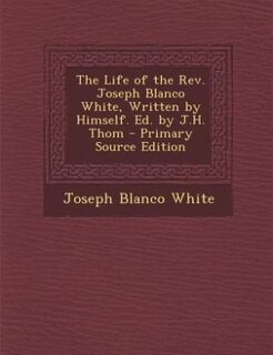 The Life of the Rev. Joseph Blanco White, Written by Himself. Ed. by J.H. Thom - Primary Source Edition