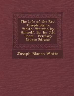The Life of the Rev. Joseph Blanco White, Written by Himself. Ed. by J.H. Thom - Primary Source Edition