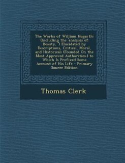 The Works of William Hogarth: (Including the 'analysis of Beauty, ') Elucidated by Descriptions, Critical, Moral, and Historical;