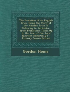 The Evolution of an English Town: Being the Story of the Ancient Town of Pickering in Yorkshire, from Prehistoric Times Up to the Yea